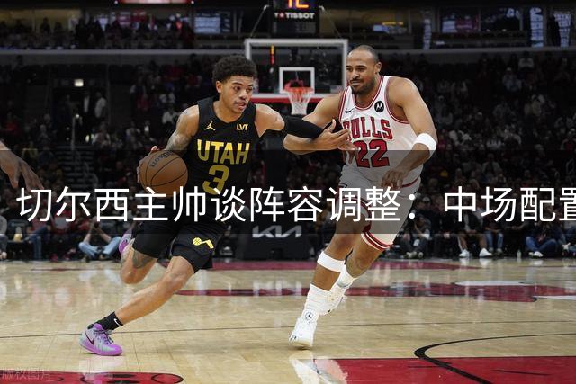 切尔西主帅谈阵容调整：中场配置无忧 期盼两将远离伤病