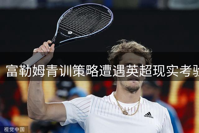 富勒姆青训策略遭遇英超现实考验